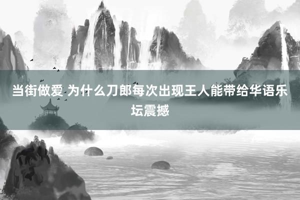 当街做爱 为什么刀郎每次出现王人能带给华语乐坛震撼