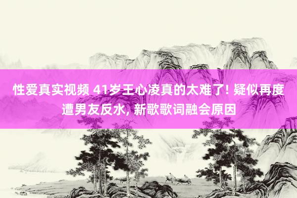 性爱真实视频 41岁王心凌真的太难了! 疑似再度遭男友反水， 新歌歌词融会原因