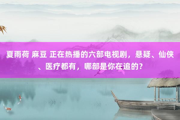 夏雨荷 麻豆 正在热播的六部电视剧，悬疑、仙侠、医疗都有，哪部是你在追的？