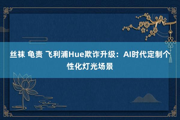 丝袜 龟责 飞利浦Hue欺诈升级：AI时代定制个性化灯光场景