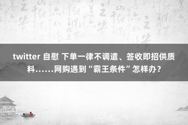 twitter 自慰 下单一律不调遣、签收即招供质料……网购遇到“霸王条件”怎样办？