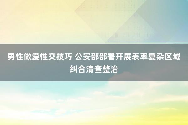 男性做爱性交技巧 公安部部署开展表率复杂区域纠合清查整治