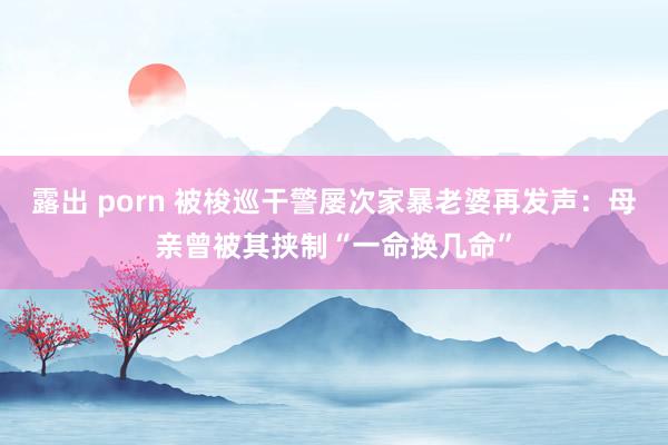 露出 porn 被梭巡干警屡次家暴老婆再发声：母亲曾被其挟制“一命换几命”