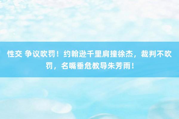 性交 争议吹罚！约翰逊千里肩撞徐杰，裁判不吹罚，名嘴垂危教导朱芳雨！