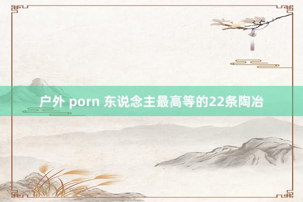 户外 porn 东说念主最高等的22条陶冶