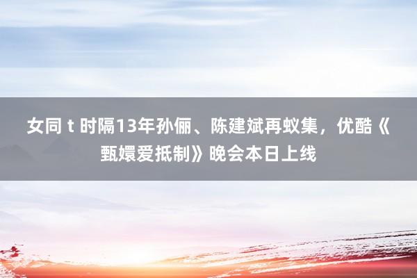 女同 t 时隔13年孙俪、陈建斌再蚁集，优酷《甄嬛爱抵制》晚会本日上线