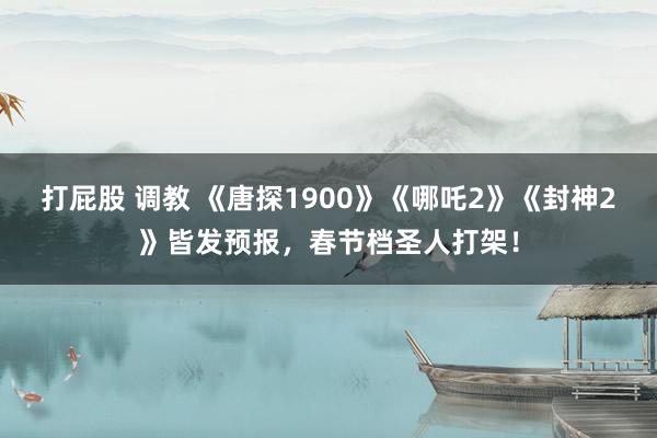 打屁股 调教 《唐探1900》《哪吒2》《封神2》皆发预报，春节档圣人打架！