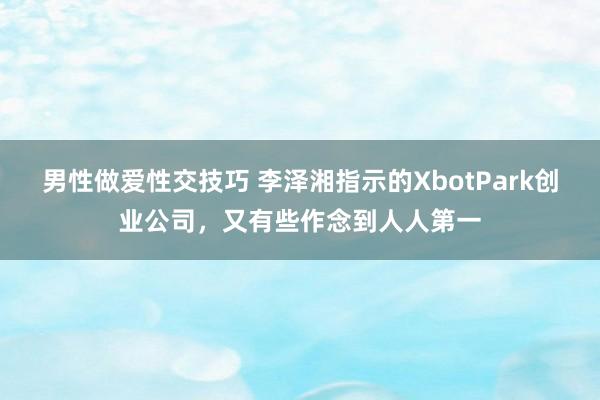 男性做爱性交技巧 李泽湘指示的XbotPark创业公司，又有些作念到人人第一