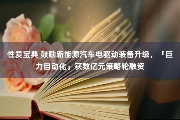 性爱宝典 鼓励新能源汽车电驱动装备升级，「巨力自动化」获数亿元策略轮融资