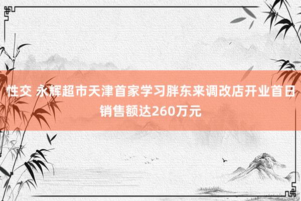 性交 永辉超市天津首家学习胖东来调改店开业首日销售额达260万元