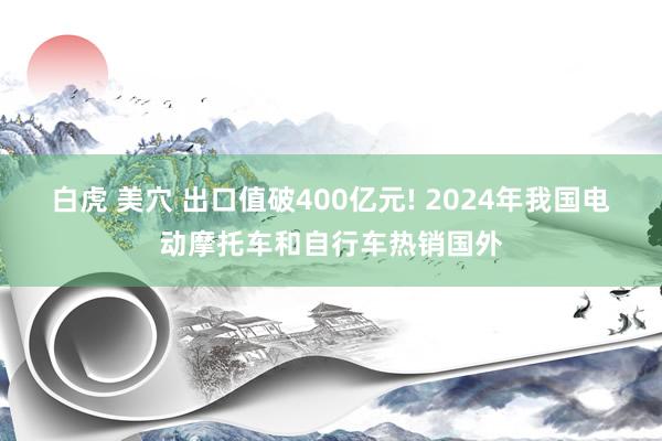 白虎 美穴 出口值破400亿元! 2024年我国电动摩托车和自行车热销国外