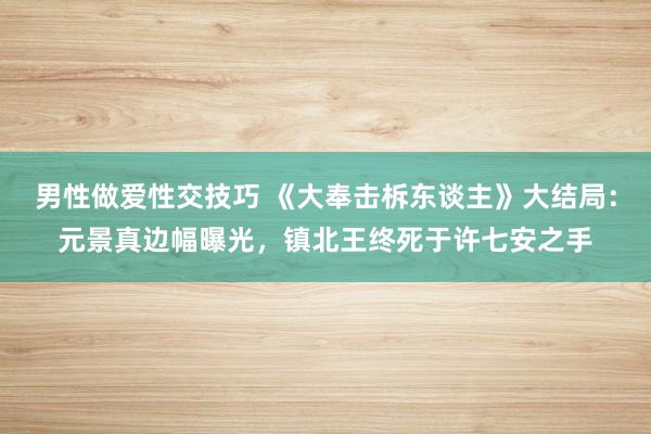 男性做爱性交技巧 《大奉击柝东谈主》大结局：元景真边幅曝光，镇北王终死于许七安之手