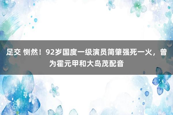 足交 恻然！92岁国度一级演员简肇强死一火，曾为霍元甲和大岛茂配音