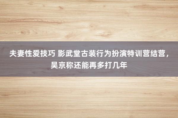 夫妻性爱技巧 影武堂古装行为扮演特训营结营，吴京称还能再多打几年