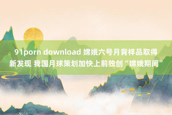 91porn download 嫦娥六号月背样品取得新发现 我国月球策划加快上前独创“嫦娥期间”