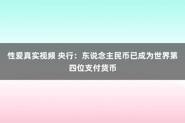 性爱真实视频 央行：东说念主民币已成为世界第四位支付货币