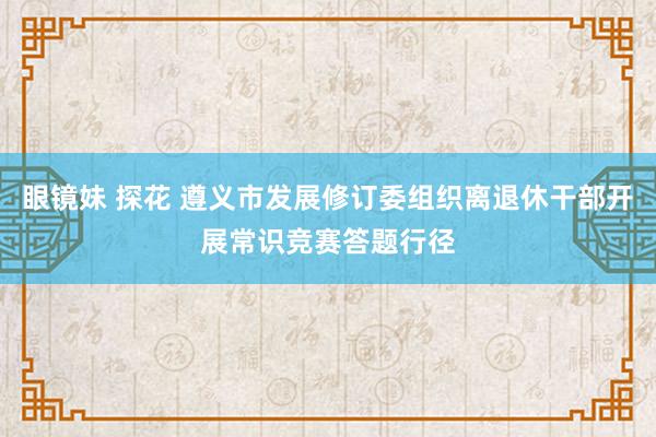 眼镜妹 探花 遵义市发展修订委组织离退休干部开展常识竞赛答题行径