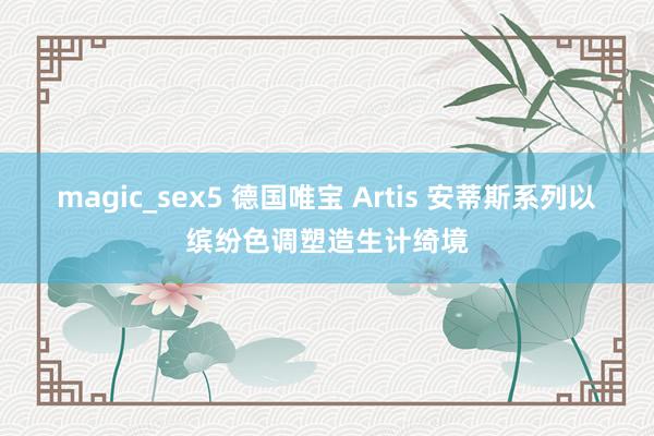 magic_sex5 德国唯宝 Artis 安蒂斯系列以缤纷色调塑造生计绮境