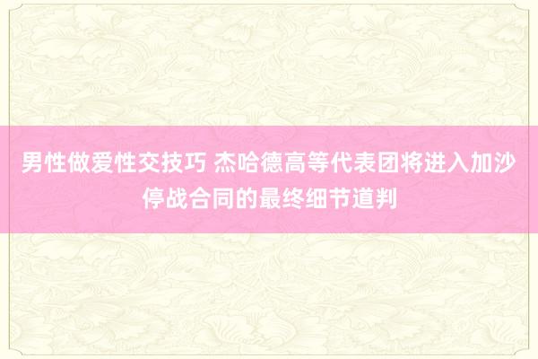 男性做爱性交技巧 杰哈德高等代表团将进入加沙停战合同的最终细节道判