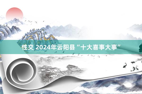 性交 2024年云阳县“十大喜事大事”