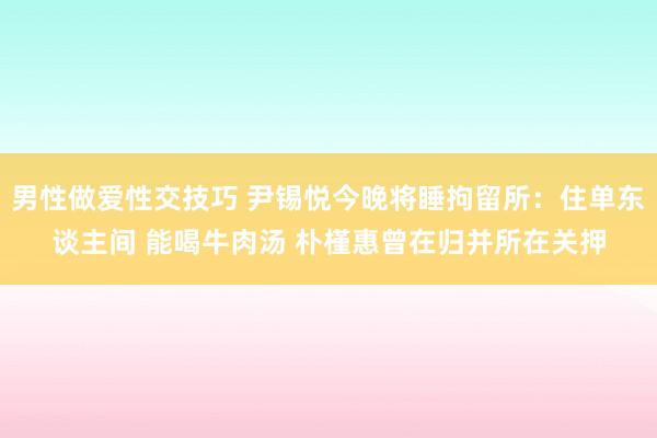 男性做爱性交技巧 尹锡悦今晚将睡拘留所：住单东谈主间 能喝牛肉汤 朴槿惠曾在归并所在关押