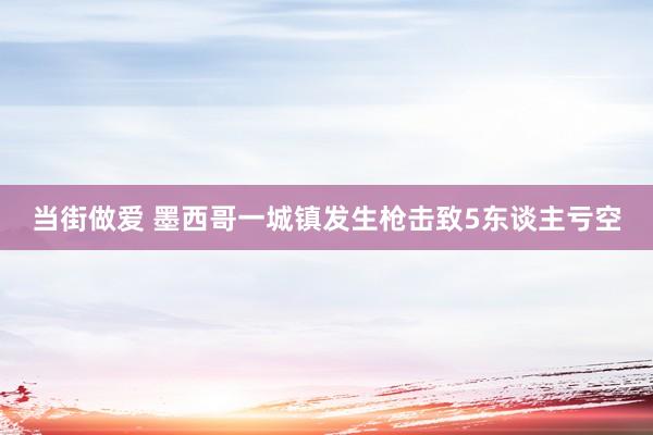 当街做爱 墨西哥一城镇发生枪击致5东谈主亏空