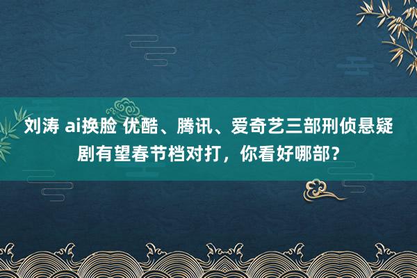 刘涛 ai换脸 优酷、腾讯、爱奇艺三部刑侦悬疑剧有望春节档对打，你看好哪部？