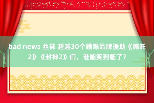 bad news 丝袜 超越30个蹧蹋品牌援助《哪吒2》《封神2》们，谁能笑到临了？