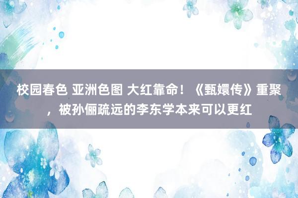 校园春色 亚洲色图 大红靠命！《甄嬛传》重聚，被孙俪疏远的李东学本来可以更红