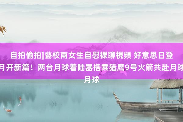 自拍偷拍]藝校兩女生自慰裸聊視頻 好意思日登月开新篇！两台月球着陆器搭乘猎鹰9号火箭共赴月球