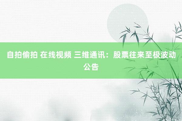 自拍偷拍 在线视频 三维通讯：股票往来至极波动公告