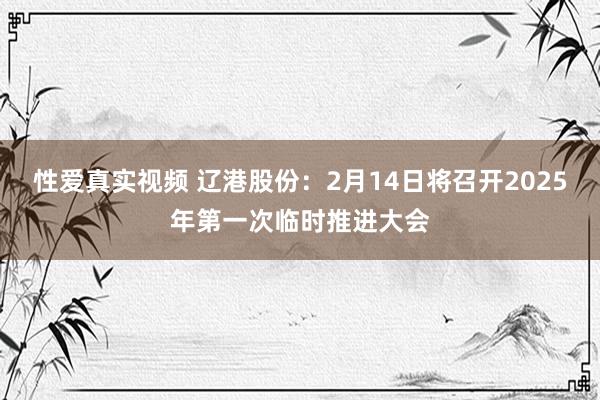 性爱真实视频 辽港股份：2月14日将召开2025年第一次临时推进大会