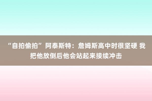 “自拍偷拍” 阿泰斯特：詹姆斯高中时很坚硬 我把他放倒后他会站起来接续冲击