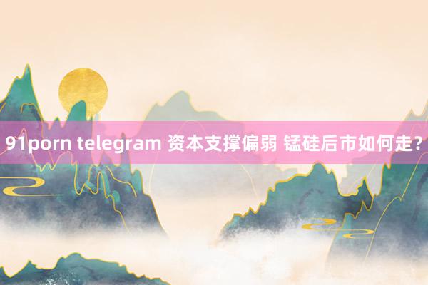 91porn telegram 资本支撑偏弱 锰硅后市如何走？
