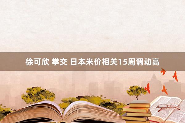 徐可欣 拳交 日本米价相关15周调动高